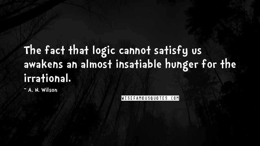 A. N. Wilson Quotes: The fact that logic cannot satisfy us awakens an almost insatiable hunger for the irrational.