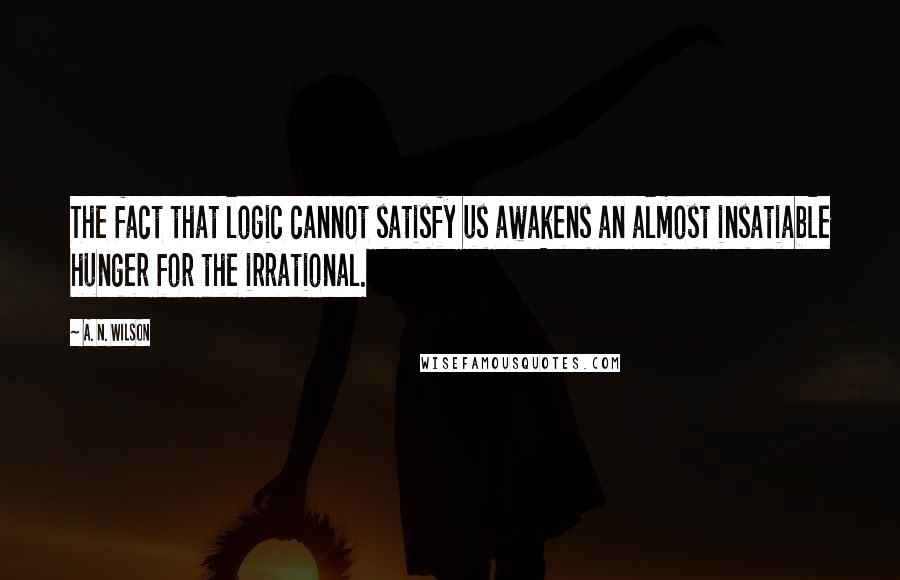 A. N. Wilson Quotes: The fact that logic cannot satisfy us awakens an almost insatiable hunger for the irrational.