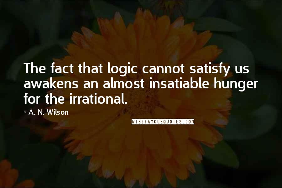 A. N. Wilson Quotes: The fact that logic cannot satisfy us awakens an almost insatiable hunger for the irrational.