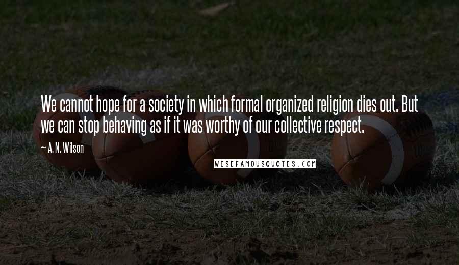 A. N. Wilson Quotes: We cannot hope for a society in which formal organized religion dies out. But we can stop behaving as if it was worthy of our collective respect.