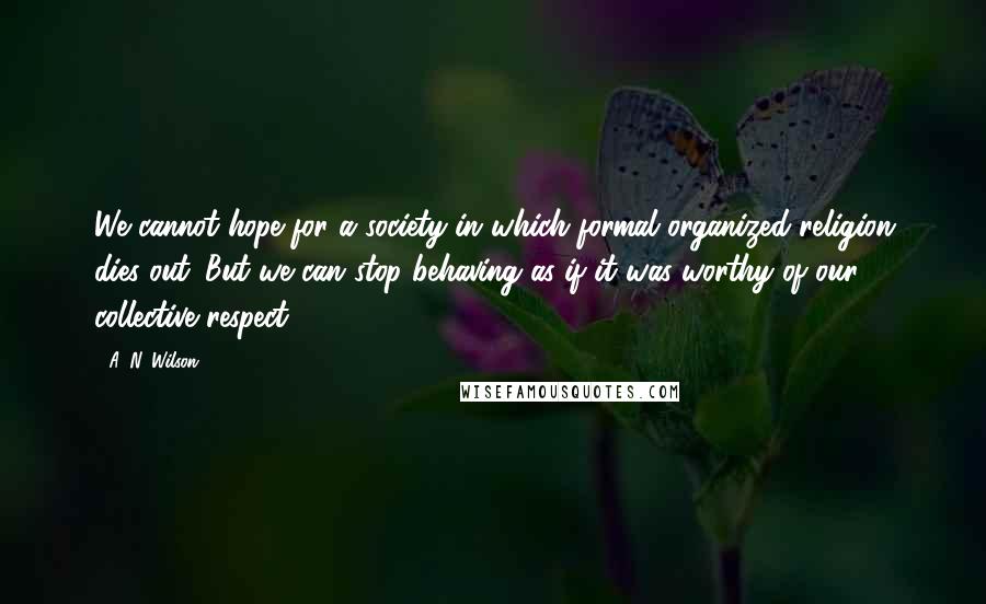 A. N. Wilson Quotes: We cannot hope for a society in which formal organized religion dies out. But we can stop behaving as if it was worthy of our collective respect.