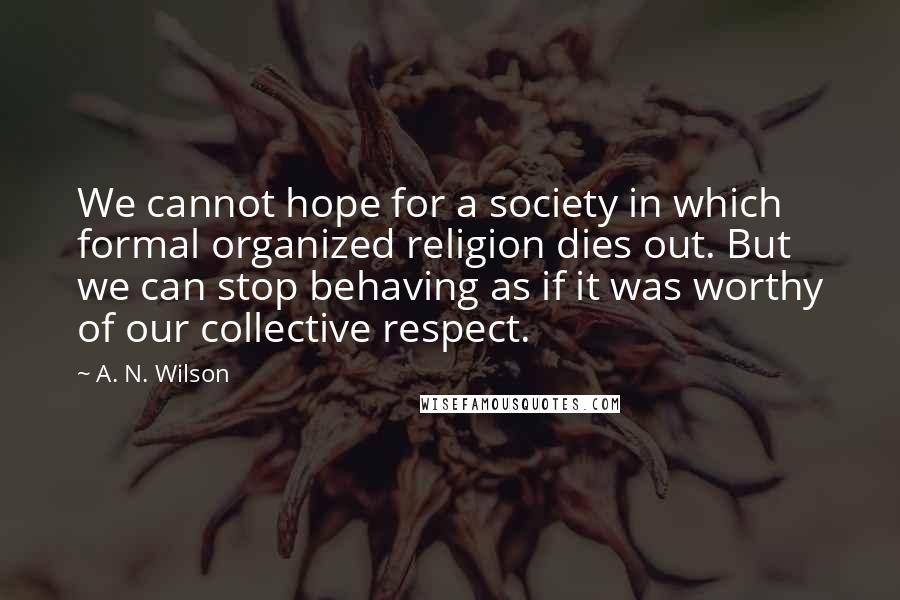A. N. Wilson Quotes: We cannot hope for a society in which formal organized religion dies out. But we can stop behaving as if it was worthy of our collective respect.