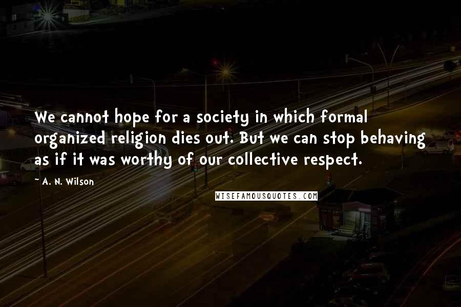 A. N. Wilson Quotes: We cannot hope for a society in which formal organized religion dies out. But we can stop behaving as if it was worthy of our collective respect.