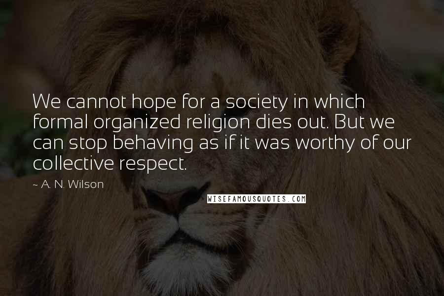 A. N. Wilson Quotes: We cannot hope for a society in which formal organized religion dies out. But we can stop behaving as if it was worthy of our collective respect.