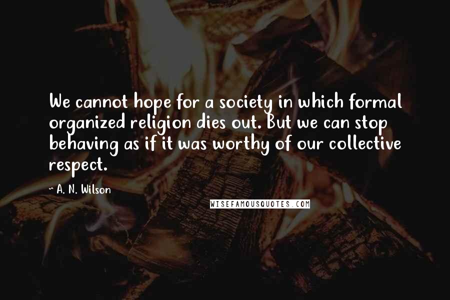 A. N. Wilson Quotes: We cannot hope for a society in which formal organized religion dies out. But we can stop behaving as if it was worthy of our collective respect.