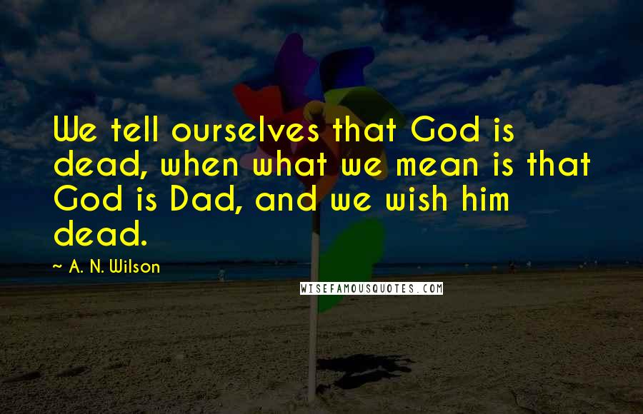 A. N. Wilson Quotes: We tell ourselves that God is dead, when what we mean is that God is Dad, and we wish him dead.