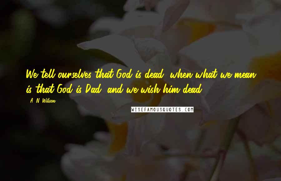 A. N. Wilson Quotes: We tell ourselves that God is dead, when what we mean is that God is Dad, and we wish him dead.