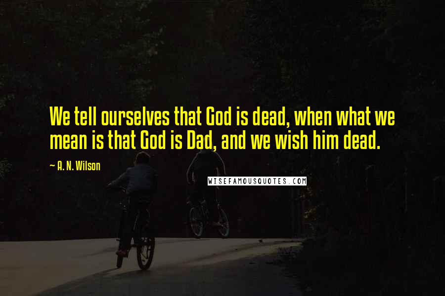 A. N. Wilson Quotes: We tell ourselves that God is dead, when what we mean is that God is Dad, and we wish him dead.