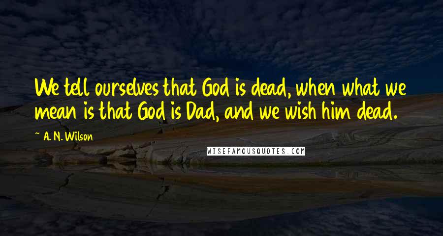 A. N. Wilson Quotes: We tell ourselves that God is dead, when what we mean is that God is Dad, and we wish him dead.