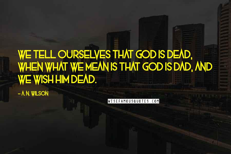 A. N. Wilson Quotes: We tell ourselves that God is dead, when what we mean is that God is Dad, and we wish him dead.