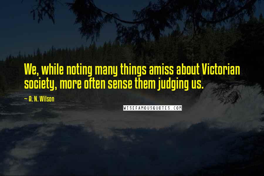 A. N. Wilson Quotes: We, while noting many things amiss about Victorian society, more often sense them judging us.