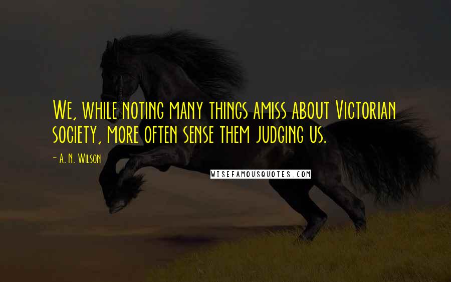 A. N. Wilson Quotes: We, while noting many things amiss about Victorian society, more often sense them judging us.