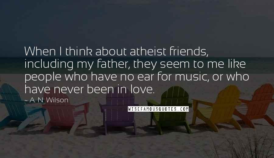 A. N. Wilson Quotes: When I think about atheist friends, including my father, they seem to me like people who have no ear for music, or who have never been in love.