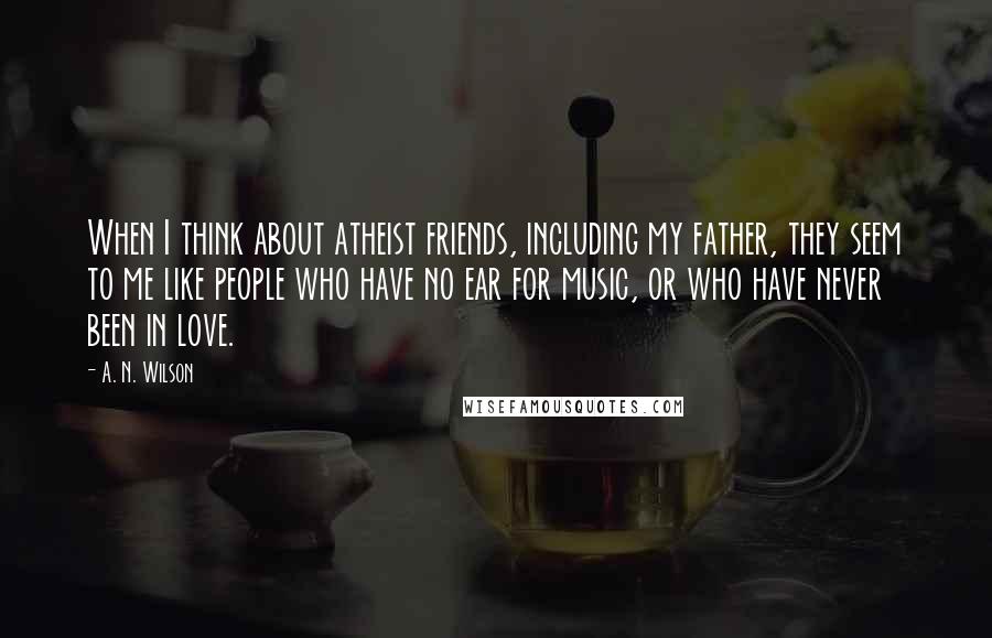 A. N. Wilson Quotes: When I think about atheist friends, including my father, they seem to me like people who have no ear for music, or who have never been in love.