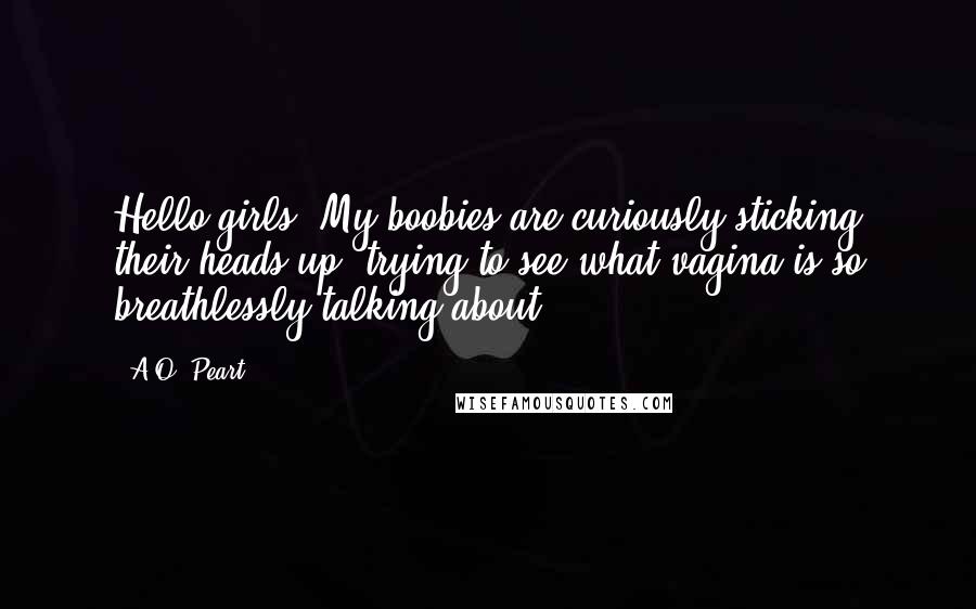 A.O. Peart Quotes: Hello girls! My boobies are curiously sticking their heads up, trying to see what vagina is so breathlessly talking about.