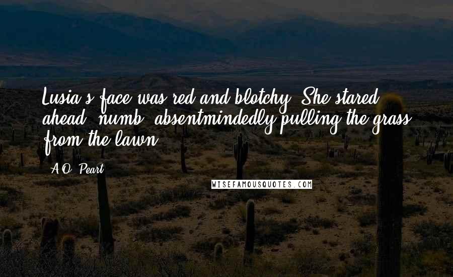 A.O. Peart Quotes: Lusia's face was red and blotchy. She stared ahead, numb, absentmindedly pulling the grass from the lawn.