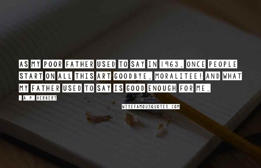 A.P. Herbert Quotes: As my poor father used to say In 1963, Once people start on all this Art Goodbye, moralitee! And what my father used to say Is good enough for me.