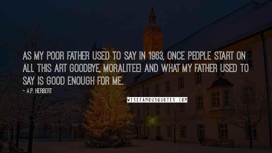 A.P. Herbert Quotes: As my poor father used to say In 1963, Once people start on all this Art Goodbye, moralitee! And what my father used to say Is good enough for me.