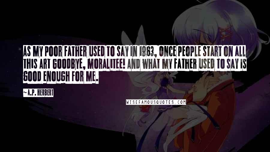A.P. Herbert Quotes: As my poor father used to say In 1963, Once people start on all this Art Goodbye, moralitee! And what my father used to say Is good enough for me.