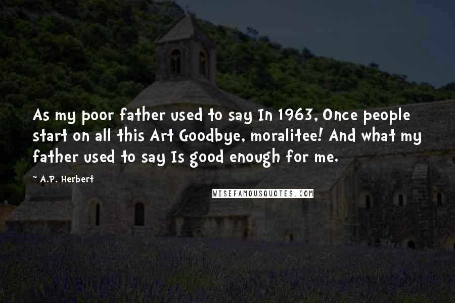 A.P. Herbert Quotes: As my poor father used to say In 1963, Once people start on all this Art Goodbye, moralitee! And what my father used to say Is good enough for me.