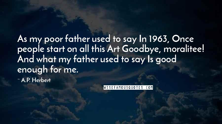 A.P. Herbert Quotes: As my poor father used to say In 1963, Once people start on all this Art Goodbye, moralitee! And what my father used to say Is good enough for me.