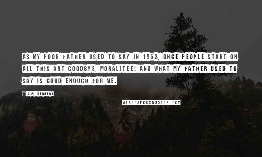 A.P. Herbert Quotes: As my poor father used to say In 1963, Once people start on all this Art Goodbye, moralitee! And what my father used to say Is good enough for me.