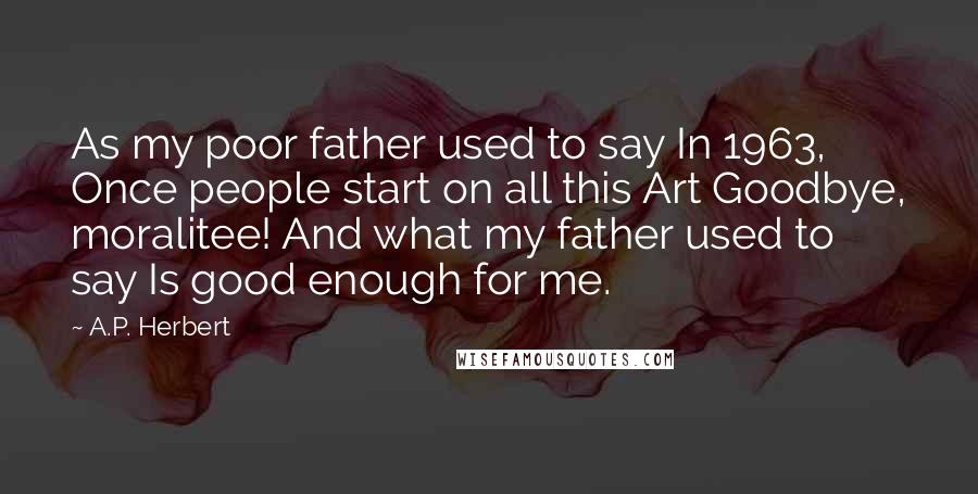 A.P. Herbert Quotes: As my poor father used to say In 1963, Once people start on all this Art Goodbye, moralitee! And what my father used to say Is good enough for me.