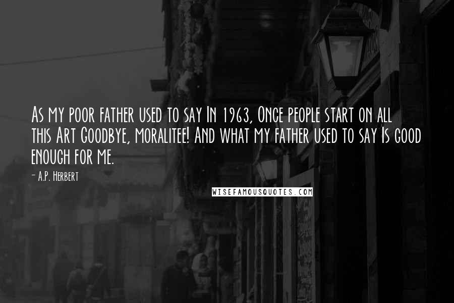 A.P. Herbert Quotes: As my poor father used to say In 1963, Once people start on all this Art Goodbye, moralitee! And what my father used to say Is good enough for me.