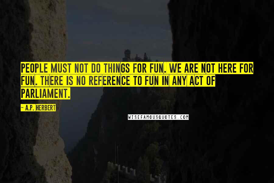 A.P. Herbert Quotes: People must not do things for fun. We are not here for fun. There is no reference to fun in any Act of Parliament.