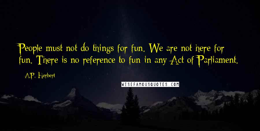 A.P. Herbert Quotes: People must not do things for fun. We are not here for fun. There is no reference to fun in any Act of Parliament.