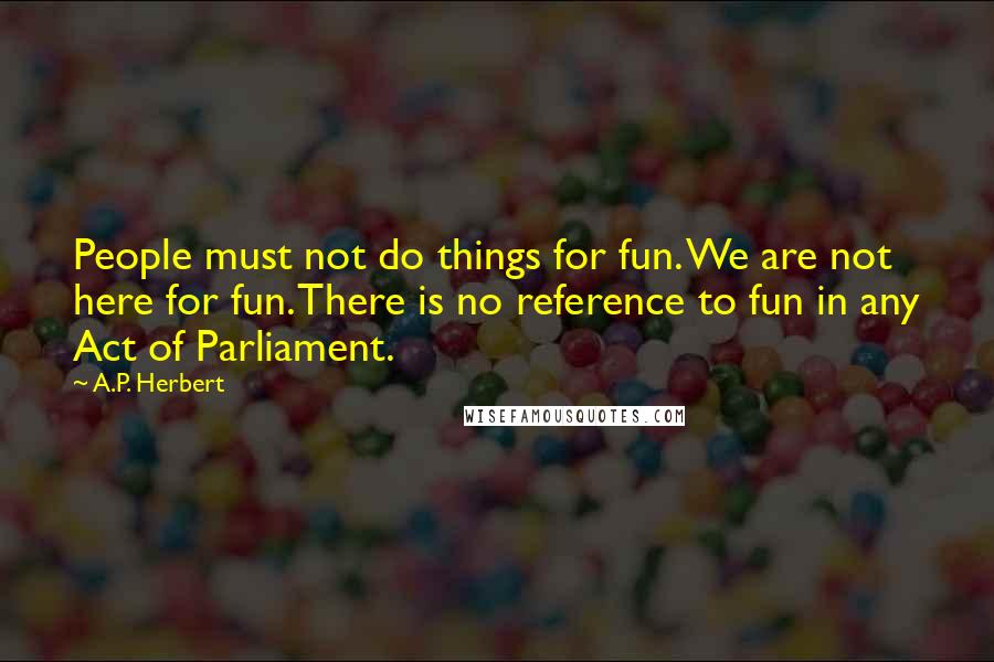 A.P. Herbert Quotes: People must not do things for fun. We are not here for fun. There is no reference to fun in any Act of Parliament.