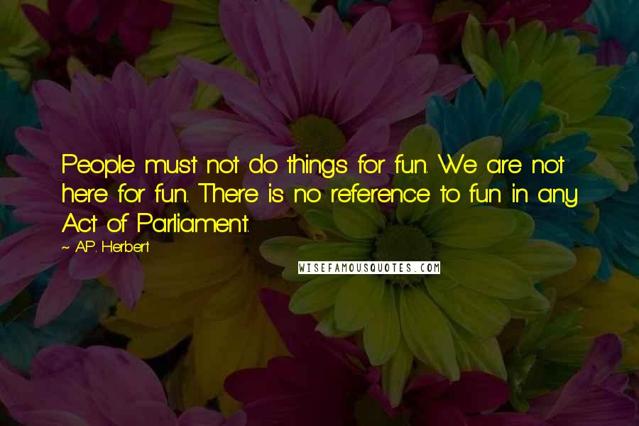 A.P. Herbert Quotes: People must not do things for fun. We are not here for fun. There is no reference to fun in any Act of Parliament.