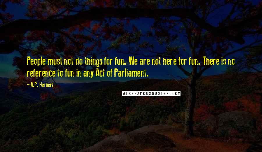 A.P. Herbert Quotes: People must not do things for fun. We are not here for fun. There is no reference to fun in any Act of Parliament.