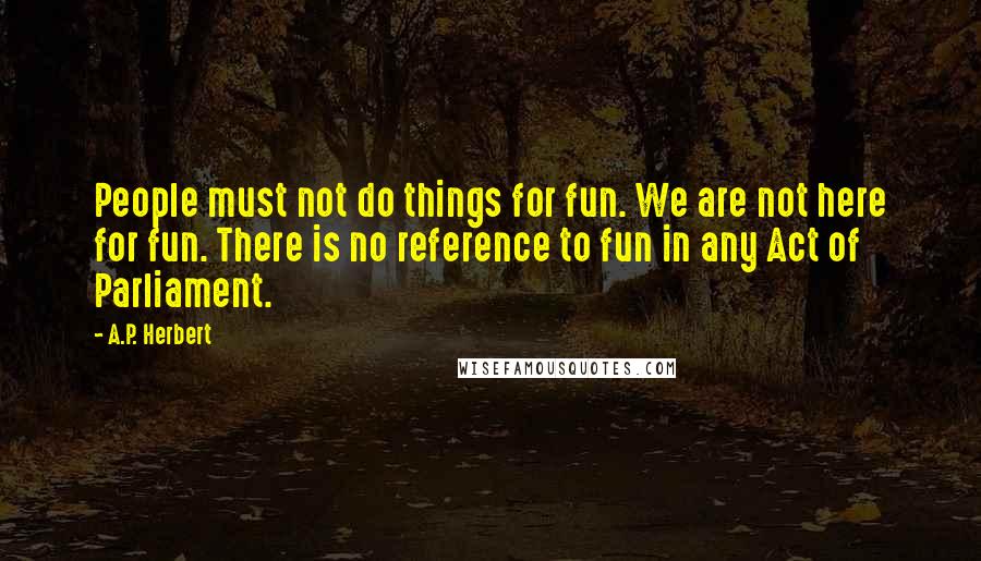 A.P. Herbert Quotes: People must not do things for fun. We are not here for fun. There is no reference to fun in any Act of Parliament.