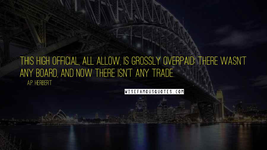 A.P. Herbert Quotes: This high official, all allow, is grossly overpaid; there wasn't any Board, and now there isn't any Trade.