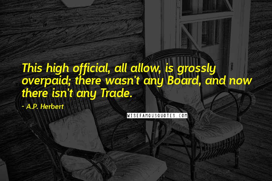 A.P. Herbert Quotes: This high official, all allow, is grossly overpaid; there wasn't any Board, and now there isn't any Trade.
