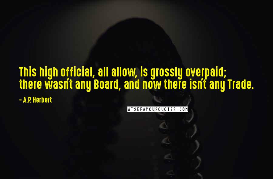 A.P. Herbert Quotes: This high official, all allow, is grossly overpaid; there wasn't any Board, and now there isn't any Trade.