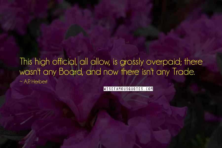 A.P. Herbert Quotes: This high official, all allow, is grossly overpaid; there wasn't any Board, and now there isn't any Trade.