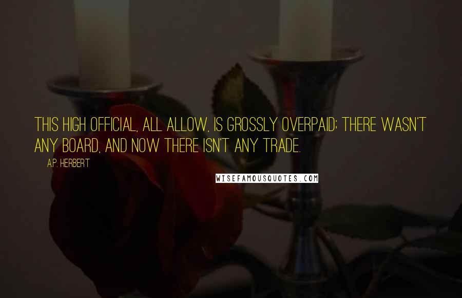 A.P. Herbert Quotes: This high official, all allow, is grossly overpaid; there wasn't any Board, and now there isn't any Trade.