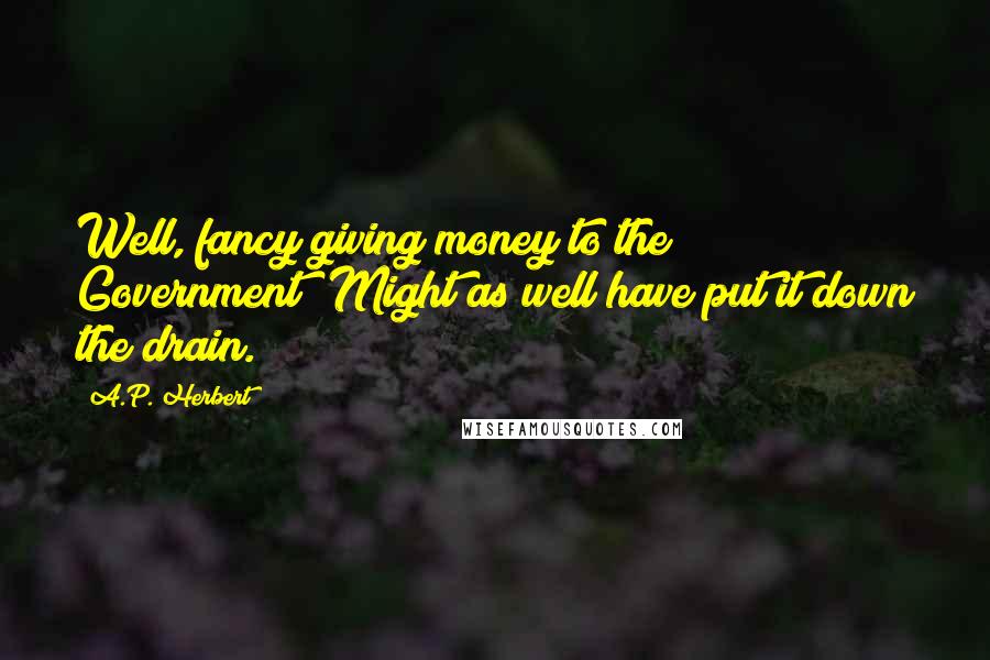 A.P. Herbert Quotes: Well, fancy giving money to the Government! Might as well have put it down the drain.