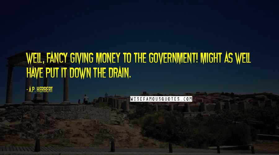 A.P. Herbert Quotes: Well, fancy giving money to the Government! Might as well have put it down the drain.