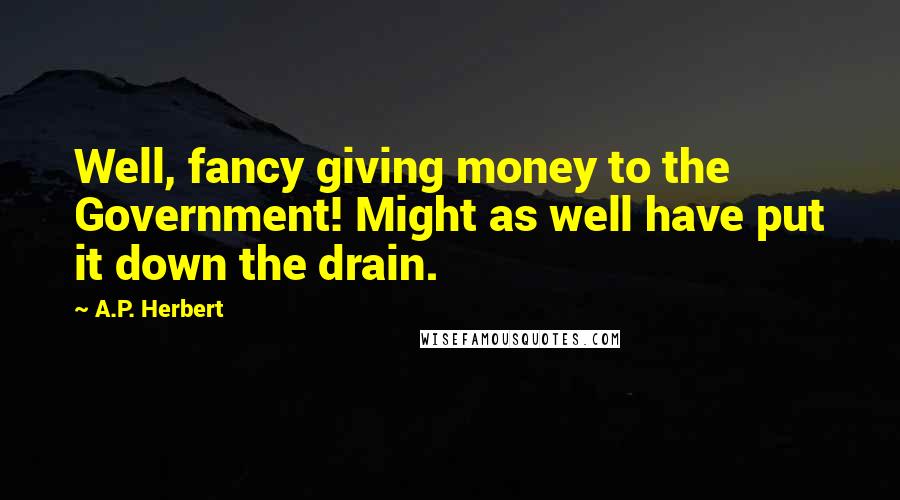 A.P. Herbert Quotes: Well, fancy giving money to the Government! Might as well have put it down the drain.