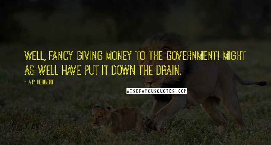 A.P. Herbert Quotes: Well, fancy giving money to the Government! Might as well have put it down the drain.