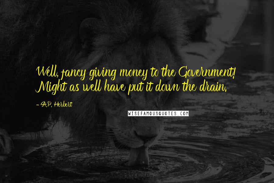 A.P. Herbert Quotes: Well, fancy giving money to the Government! Might as well have put it down the drain.