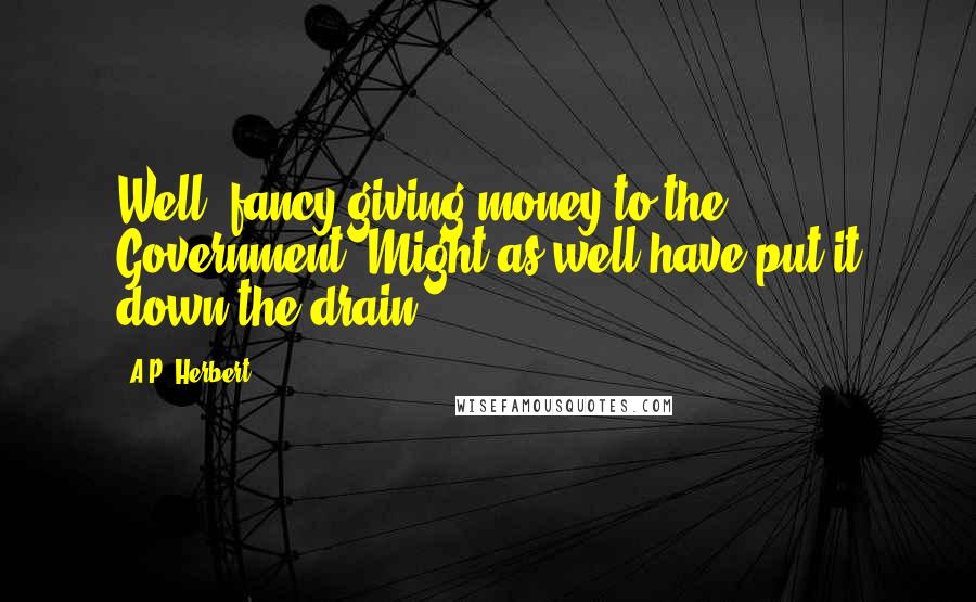 A.P. Herbert Quotes: Well, fancy giving money to the Government! Might as well have put it down the drain.