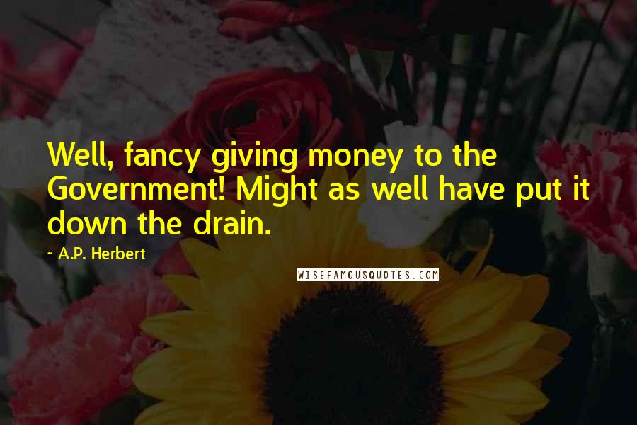 A.P. Herbert Quotes: Well, fancy giving money to the Government! Might as well have put it down the drain.