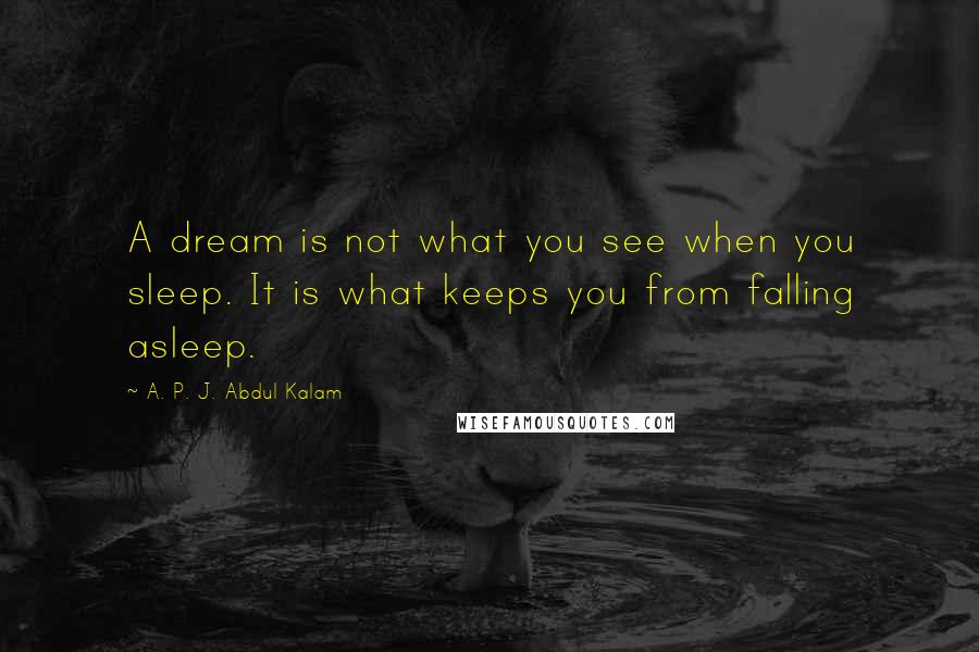 A. P. J. Abdul Kalam Quotes: A dream is not what you see when you sleep. It is what keeps you from falling asleep.