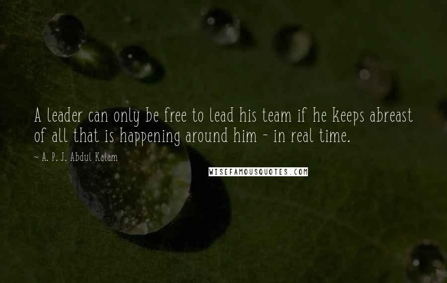 A. P. J. Abdul Kalam Quotes: A leader can only be free to lead his team if he keeps abreast of all that is happening around him - in real time.