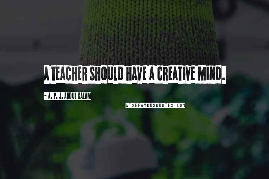 A. P. J. Abdul Kalam Quotes: A teacher should have a creative mind.