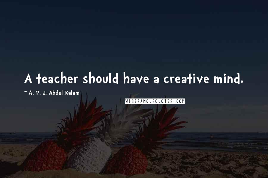 A. P. J. Abdul Kalam Quotes: A teacher should have a creative mind.